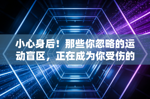 小心身后!那些你忽略的运动盲区,正在成为你受伤的隐形元凶 小心身后!那些你忽略的运动盲区,正在成为你受伤的隐形元凶