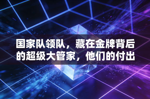 国家队领队，藏在金牌背后的超级大管家，他们的付出你看不见