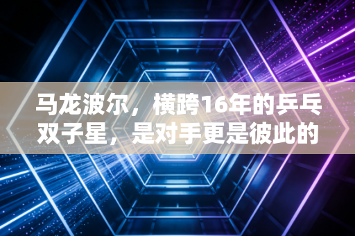马龙波尔，横跨16年的乒乓双子星，是对手更是彼此的青春注脚