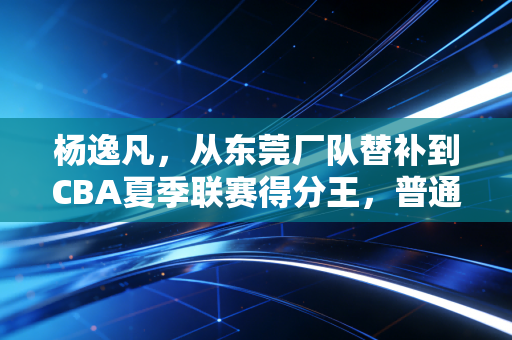 杨逸凡，从东莞厂队替补到CBA夏季联赛得分王，普通人的篮球梦从来不是笑话