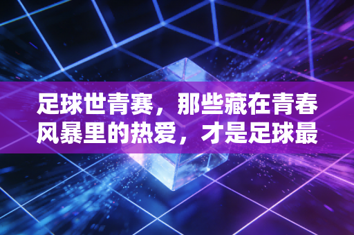 足球世青赛，那些藏在青春风暴里的热爱，才是足球最动人的注脚