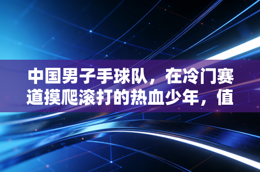 中国男子手球队,在冷门赛道摸爬滚打的热血少年,值得被更多人看见 中国男子手球队,在冷门赛道摸爬滚打的热血少年,值得被更多人看见