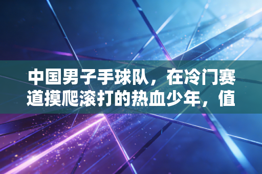 中国男子手球队,在冷门赛道摸爬滚打的热血少年,值得被更多人看见 中国男子手球队,在冷门赛道摸爬滚打的热血少年,值得被更多人看见