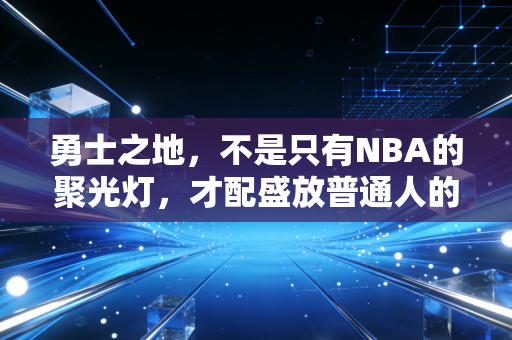 勇士之地,不是只有NBA的聚光灯,才配盛放普通人的篮球热血 勇士之地,不是只有NBA的聚光灯,才配盛放普通人的篮球热血