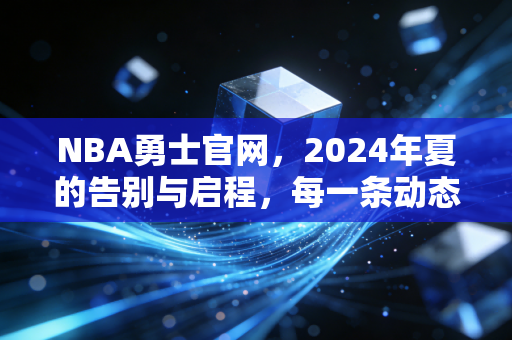 NBA勇士官网,2024年夏的告别与启程,每一条动态都写满了两代球迷的青春注脚 NBA勇士官网,2024年夏的告别与启程,每一条动态都写满了两代球迷的青春注脚