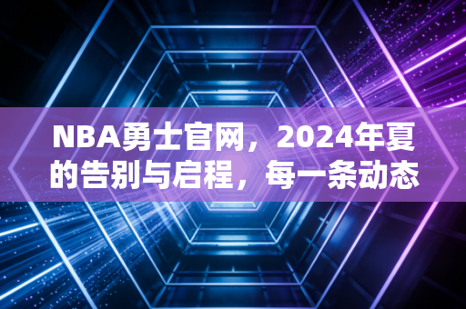 NBA勇士官网，2024年夏的告别与启程，每一条动态都写满了两代球迷的青春注脚