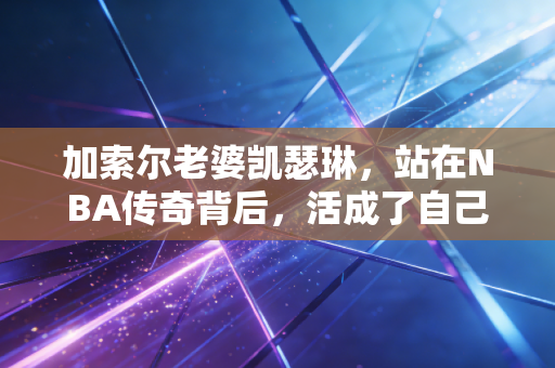 加索尔老婆凯瑟琳,站在NBA传奇背后,活成了自己的太阳 加索尔老婆凯瑟琳,站在NBA传奇背后,活成了自己的太阳