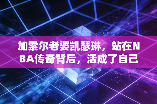 加索尔老婆凯瑟琳，站在NBA传奇背后，活成了自己的太阳