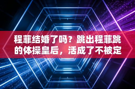 程菲结婚了吗?跳出程菲跳的体操皇后,活成了不被定义的大女主 程菲结婚了吗?跳出程菲跳的体操皇后,活成了不被定义的大女主