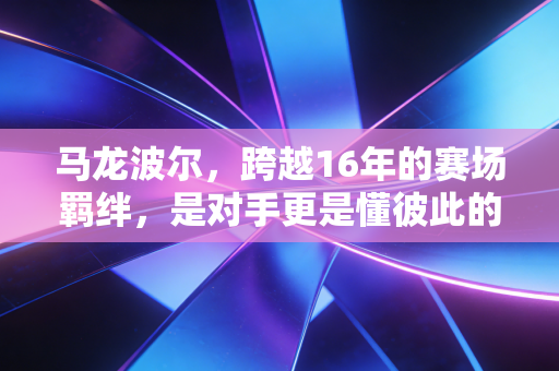 马龙波尔,跨越16年的赛场羁绊,是对手更是懂彼此的半生挚友 马龙波尔,跨越16年的赛场羁绊,是对手更是懂彼此的半生挚友