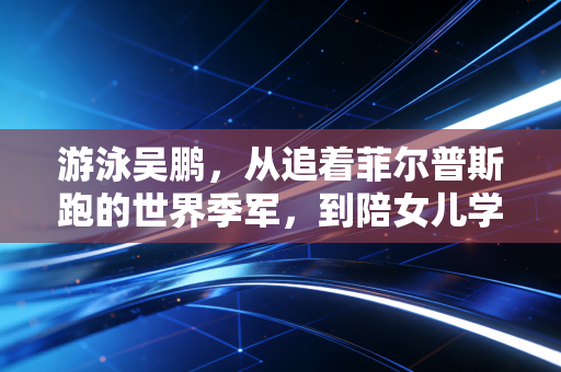 游泳吴鹏,从追着菲尔普斯跑的世界季军,到陪女儿学游泳的平民教练,他是中国游泳最暖的中生代桥梁 游泳吴鹏,从追着菲尔普斯跑的世界季军,到陪女儿学游泳的平民教练,他是中国游泳最暖的中生代桥梁