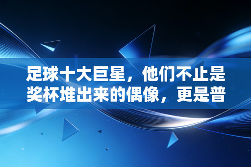 足球十大巨星,他们不止是奖杯堆出来的偶像,更是普通人青春里的光 足球十大巨星,他们不止是奖杯堆出来的偶像,更是普通人青春里的光