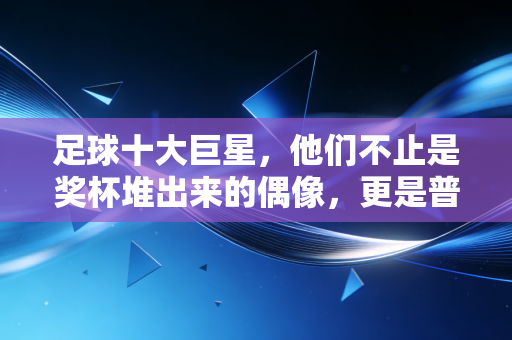 足球十大巨星，他们不止是奖杯堆出来的偶像，更是普通人青春里的光