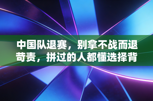 中国队退赛,别拿不战而退苛责,拼过的人都懂选择背后的重量 中国队退赛,别拿不战而退苛责,拼过的人都懂选择背后的重量