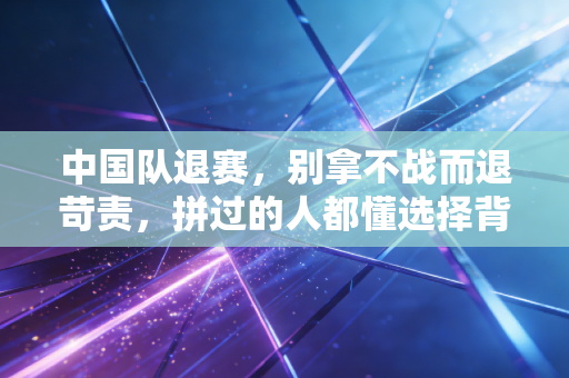 中国队退赛,别拿不战而退苛责,拼过的人都懂选择背后的重量 中国队退赛,别拿不战而退苛责,拼过的人都懂选择背后的重量