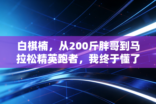 白棋楠,从200斤胖哥到马拉松精英跑者,我终于懂了体育不是强者的游戏 白棋楠,从200斤胖哥到马拉松精英跑者,我终于懂了体育不是强者的游戏