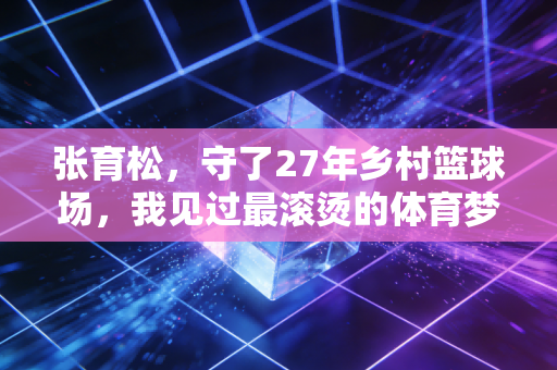 张育松,守了27年乡村篮球场,我见过最滚烫的体育梦从来都不在领奖台 张育松,守了27年乡村篮球场,我见过最滚烫的体育梦从来都不在领奖台