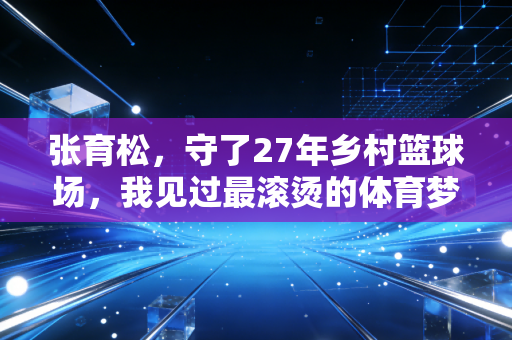 张育松,守了27年乡村篮球场,我见过最滚烫的体育梦从来都不在领奖台 张育松,守了27年乡村篮球场,我见过最滚烫的体育梦从来都不在领奖台