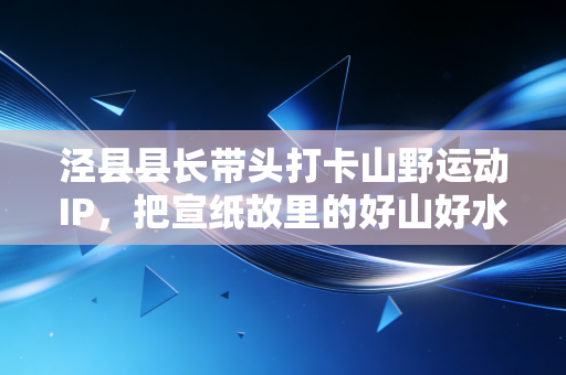 泾县县长带头打卡山野运动IP,把宣纸故里的好山好水跑成体育富民新赛道 泾县县长带头打卡山野运动IP,把宣纸故里的好山好水跑成体育富民新赛道