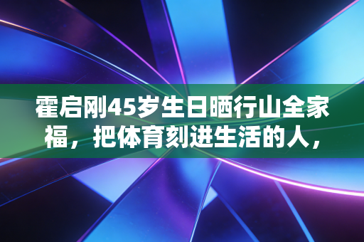 霍启刚45岁生日晒行山全家福,把体育刻进生活的人,才是真正的人生赢家 霍启刚45岁生日晒行山全家福,把体育刻进生活的人,才是真正的人生赢家