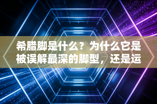 希腊脚是什么?为什么它是被误解最深的脚型,还是运动员的隐形天赋buff? 希腊脚是什么?为什么它是被误解最深的脚型,还是运动员的隐形天赋buff?