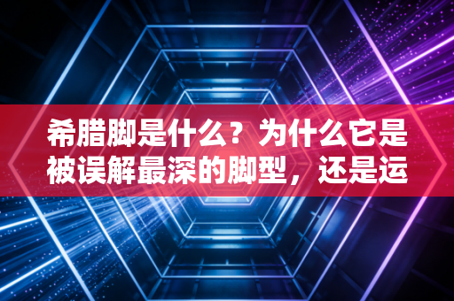 希腊脚是什么?为什么它是被误解最深的脚型,还是运动员的隐形天赋buff? 希腊脚是什么?为什么它是被误解最深的脚型,还是运动员的隐形天赋buff?