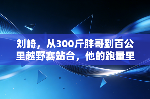 刘崎，从300斤胖哥到百公里越野赛站台，他的跑量里藏着普通人最缺的笨功夫