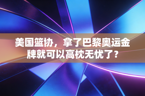 美国篮协，拿了巴黎奥运金牌就可以高枕无忧了？