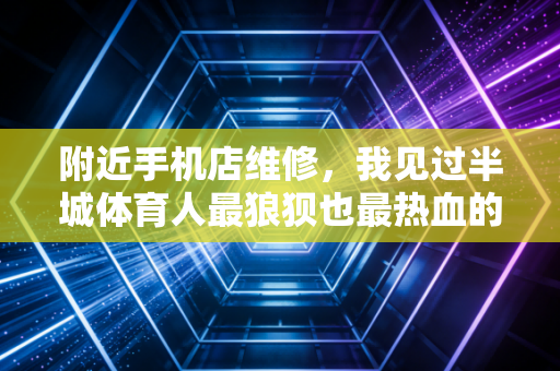 附近手机店维修,我见过半城体育人最狼狈也最热血的应急站 附近手机店维修,我见过半城体育人最狼狈也最热血的应急站