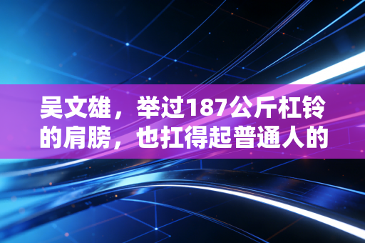 吴文雄,举过187公斤杠铃的肩膀,也扛得起普通人的烟火日常 吴文雄,举过187公斤杠铃的肩膀,也扛得起普通人的烟火日常