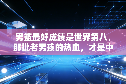 男篮最好成绩是世界第八，那批老男孩的热血，才是中国篮球最该捡回来的魂
