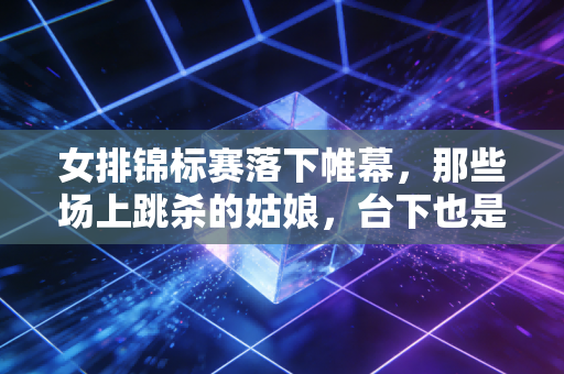 女排锦标赛落下帷幕，那些场上跳杀的姑娘，台下也是会哭会笑的普通人