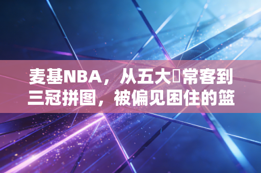 麦基NBA,从五大囧常客到三冠拼图,被偏见困住的篮球天才终于活成了自己的主角 麦基NBA,从五大囧常客到三冠拼图,被偏见困住的篮球天才终于活成了自己的主角