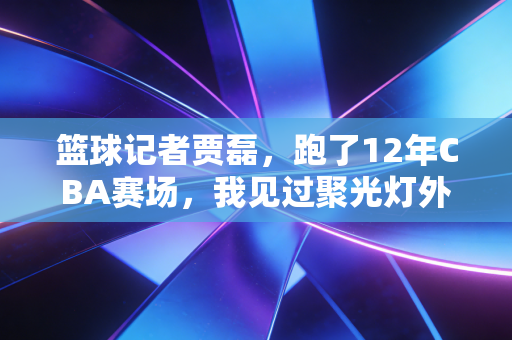 篮球记者贾磊，跑了12年CBA赛场，我见过聚光灯外最滚烫的篮球人生
