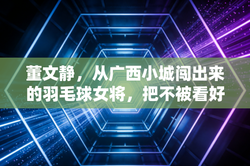董文静，从广西小城闯出来的羽毛球女将，把不被看好活成赛场底气