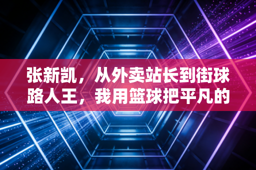张新凯,从外卖站长到街球路人王,我用篮球把平凡的日子砸出光 张新凯,从外卖站长到街球路人王,我用篮球把平凡的日子砸出光