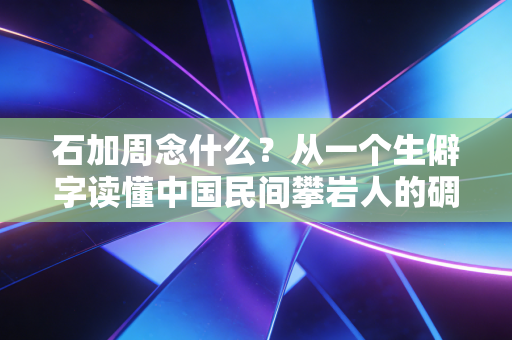 石加周念什么？从一个生僻字读懂中国民间攀岩人的碉刻人生