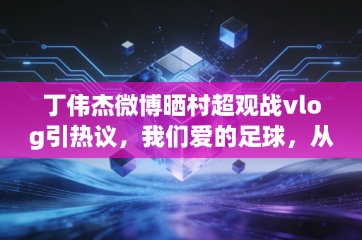 丁伟杰微博晒村超观战vlog引热议,我们爱的足球,从来都不止在绿茵顶流场 丁伟杰微博晒村超观战vlog引热议,我们爱的足球,从来都不止在绿茵顶流场