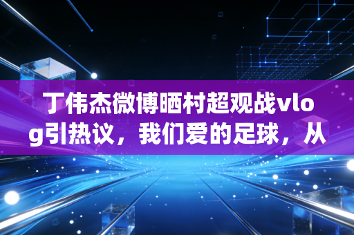 丁伟杰微博晒村超观战vlog引热议，我们爱的足球，从来都不止在绿茵顶流场