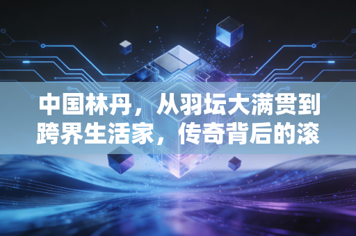 中国林丹，从羽坛大满贯到跨界生活家，传奇背后的滚烫人生