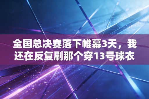 全国总决赛落下帷幕3天,我还在反复刷那个穿13号球衣的送水工的绝杀球 全国总决赛落下帷幕3天,我还在反复刷那个穿13号球衣的送水工的绝杀球