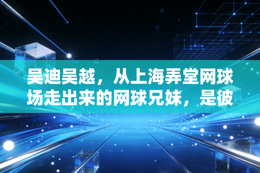 吴迪吴越，从上海弄堂网球场走出来的网球兄妹，是彼此的铠甲也是软肋