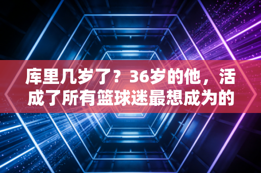库里几岁了？36岁的他，活成了所有篮球迷最想成为的模样