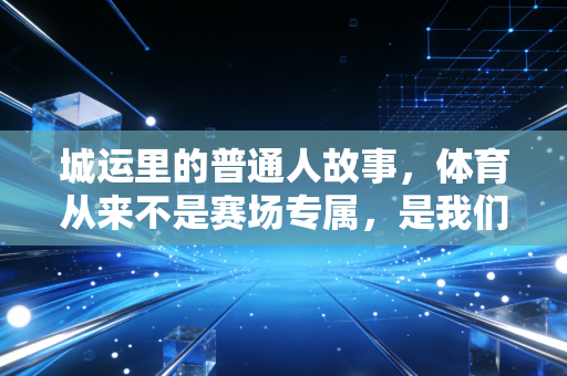 城运里的普通人故事,体育从来不是赛场专属,是我们滚烫的日常 城运里的普通人故事,体育从来不是赛场专属,是我们滚烫的日常