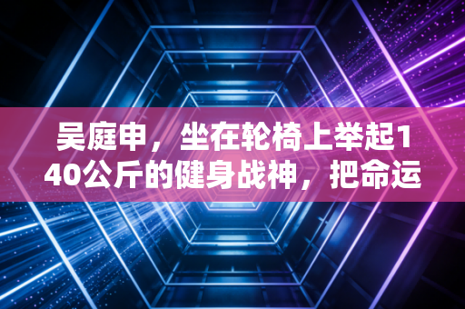 吴庭申,坐在轮椅上举起140公斤的健身战神,把命运的烂牌活成了所有人的光 吴庭申,坐在轮椅上举起140公斤的健身战神,把命运的烂牌活成了所有人的光