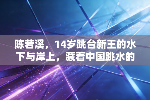 陈若溪，14岁跳台新王的水下与岸上，藏着中国跳水的后浪密码