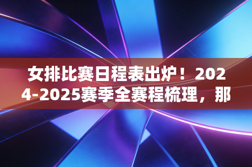 女排比赛日程表出炉！2024-2025赛季全赛程梳理，那些和女排有关的青春全回来了
