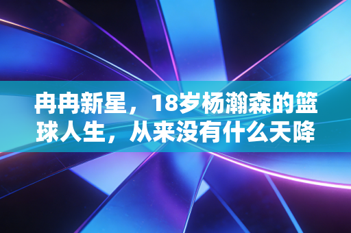 冉冉新星,18岁杨瀚森的篮球人生,从来没有什么天降紫微星 冉冉新星,18岁杨瀚森的篮球人生,从来没有什么天降紫微星
