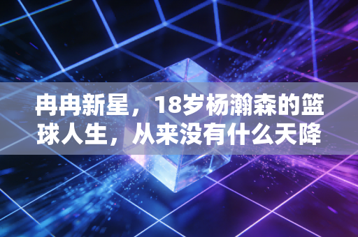 冉冉新星,18岁杨瀚森的篮球人生,从来没有什么天降紫微星 冉冉新星,18岁杨瀚森的篮球人生,从来没有什么天降紫微星