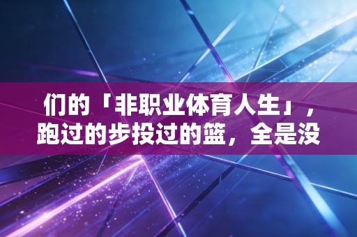 们的「非职业体育人生」,跑过的步投过的篮,全是没掺水的生活解药 们的「非职业体育人生」,跑过的步投过的篮,全是没掺水的生活解药